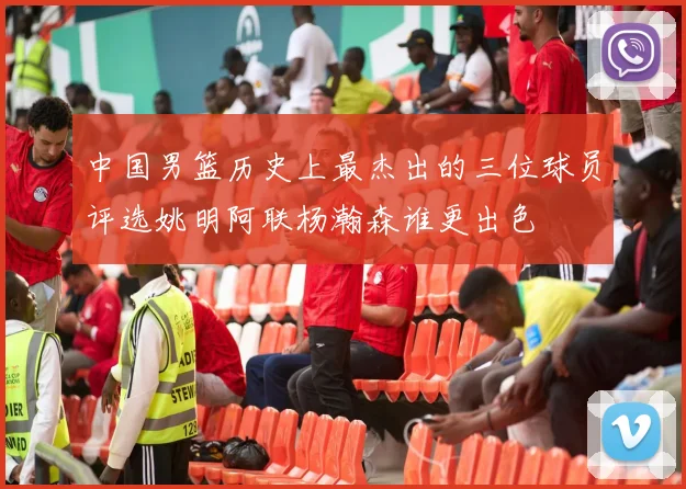 中国男篮历史上最杰出的三位球员评选姚明阿联杨瀚森谁更出色
