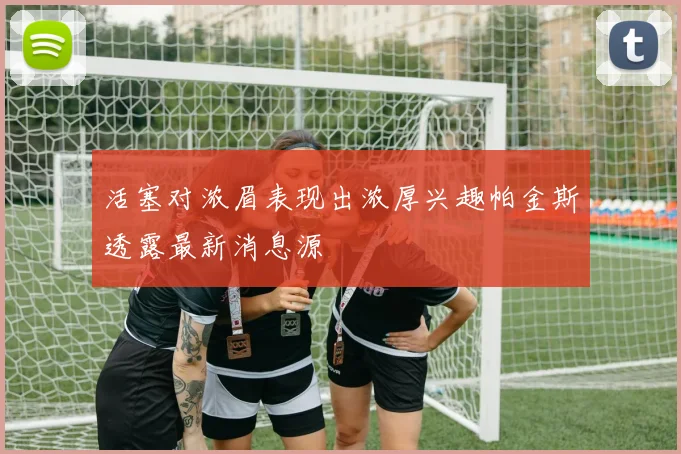 活塞对浓眉表现出浓厚兴趣帕金斯透露最新消息源