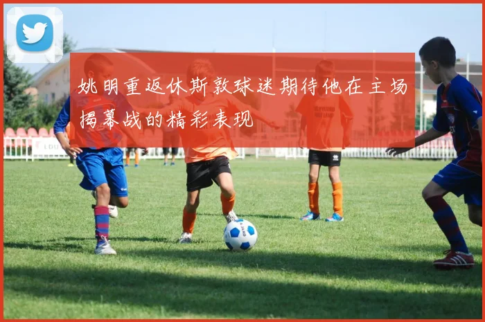 姚明重返休斯敦球迷期待他在主场揭幕战的精彩表现