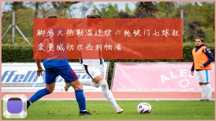 脚感火热勒温连续六轮破门七球狂袭曼城切尔西利物浦