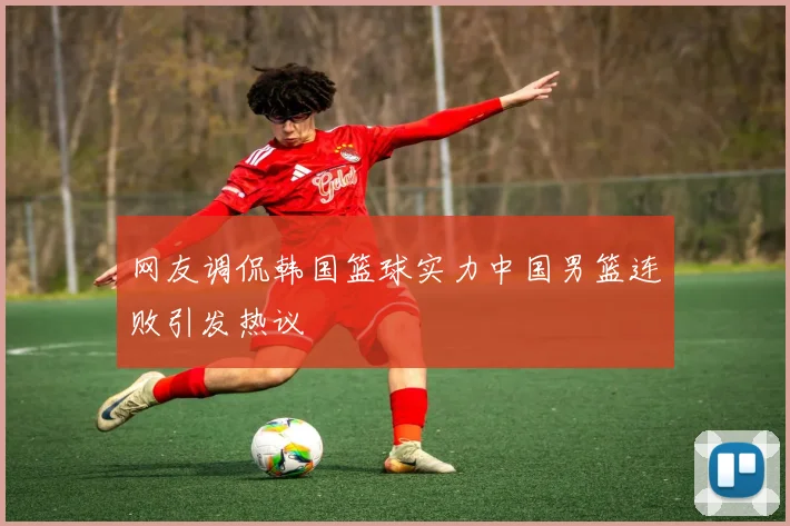 网友调侃韩国篮球实力中国男篮连败引发热议