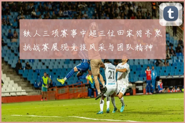 铁人三项赛事中超三位田家将齐聚挑战赛展现竞技风采与团队精神