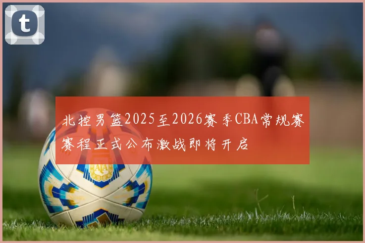 北控男篮2025至2026赛季CBA常规赛赛程正式公布激战即将开启