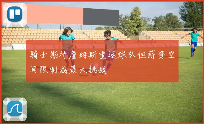骑士期待詹姆斯重返球队但薪资空间限制成最大挑战