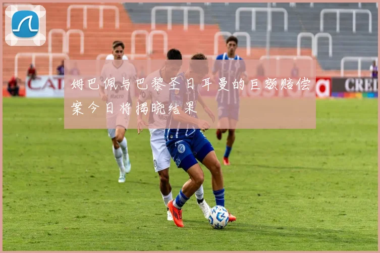 姆巴佩与巴黎圣日耳曼的巨额赔偿案今日将揭晓结果