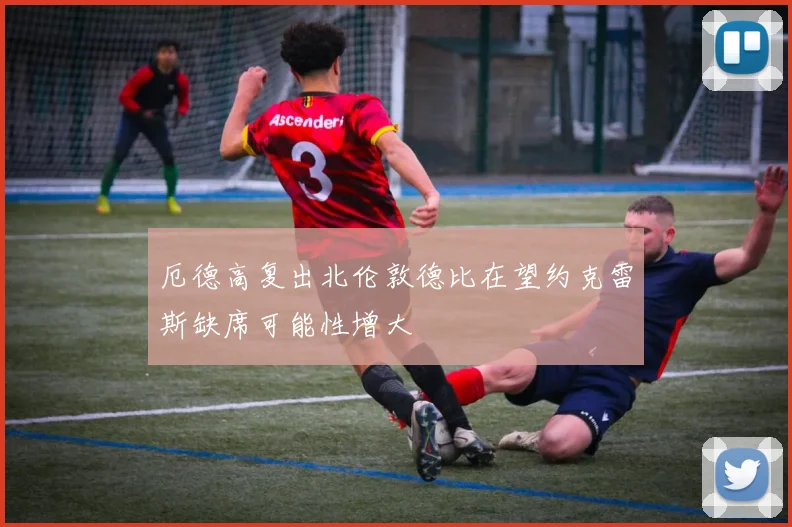 厄德高复出北伦敦德比在望约克雷斯缺席可能性增大