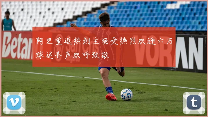 阿里重返热刺主场受热烈欢迎六万球迷齐声欢呼致敬