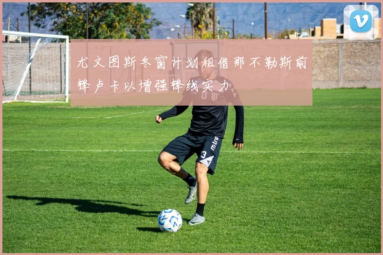 尤文图斯冬窗计划租借那不勒斯前锋卢卡以增强锋线实力