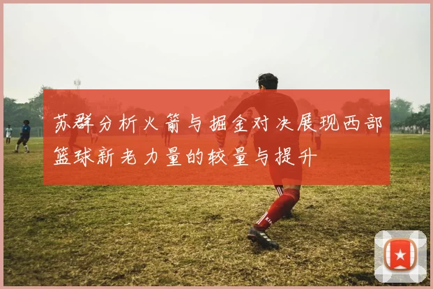 苏群分析火箭与掘金对决展现西部篮球新老力量的较量与提升