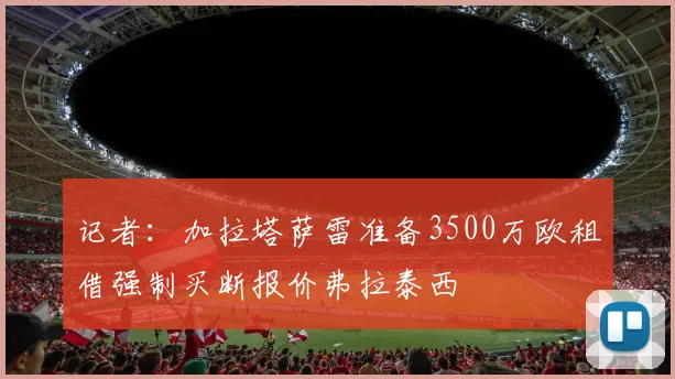 记者：加拉塔萨雷准备3500万欧租借强制买断报价弗拉泰西