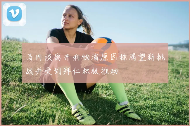 马内谈离开利物浦原因称渴望新挑战并受到拜仁积极推动