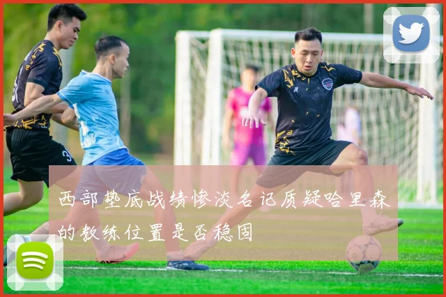 西部垫底战绩惨淡名记质疑哈里森的教练位置是否稳固