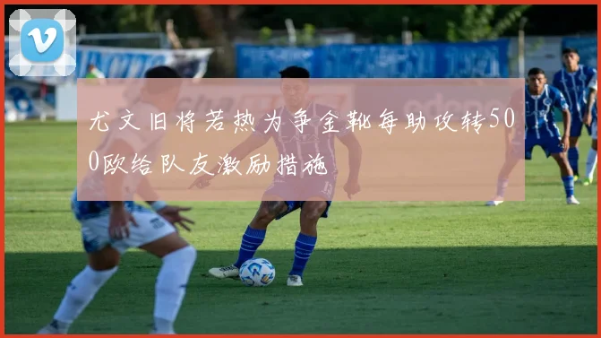 尤文旧将若热为争金靴每助攻转500欧给队友激励措施