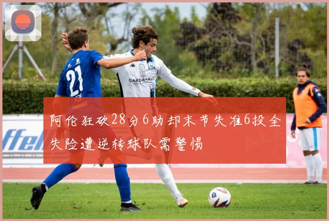 阿伦狂砍28分6助却末节失准6投全失险遭逆转球队需警惕