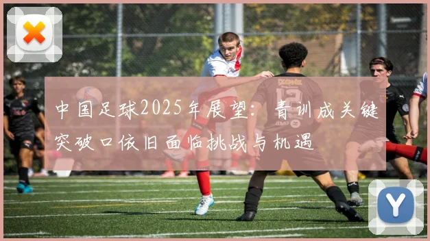 中国足球2025年展望：青训成关键突破口依旧面临挑战与机遇
