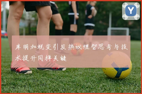 库明加蜕变引发热议理智思考与技术提升同样关键