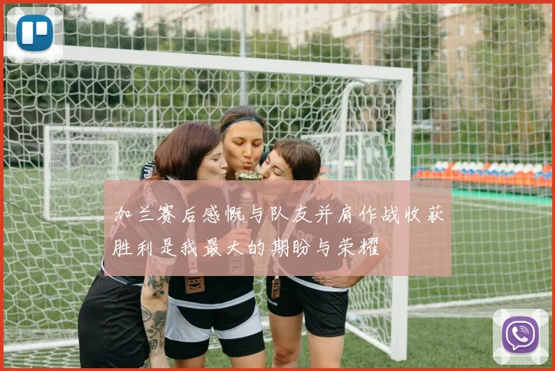 加兰赛后感慨与队友并肩作战收获胜利是我最大的期盼与荣耀
