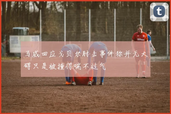 马威回应戈贝尔肘击事件称并无大碍只是被撞得喘不过气