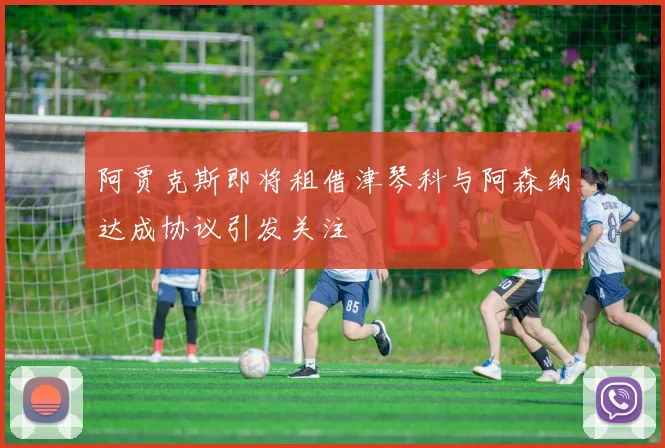 阿贾克斯即将租借津琴科与阿森纳达成协议引发关注