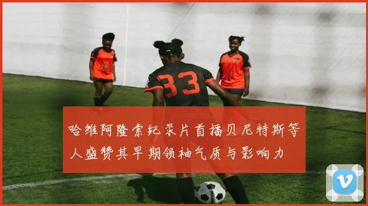 哈维阿隆索纪录片首播贝尼特斯等人盛赞其早期领袖气质与影响力