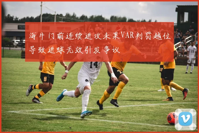 海牛门前连续进攻未果VAR判罚越位导致进球无效引发争议