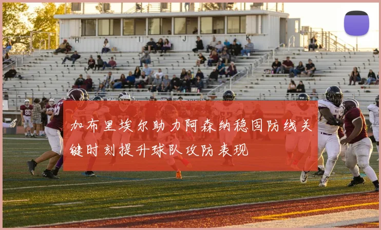 加布里埃尔助力阿森纳稳固防线关键时刻提升球队攻防表现