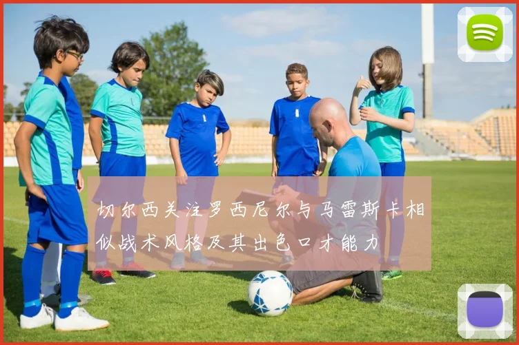 切尔西关注罗西尼尔与马雷斯卡相似战术风格及其出色口才能力