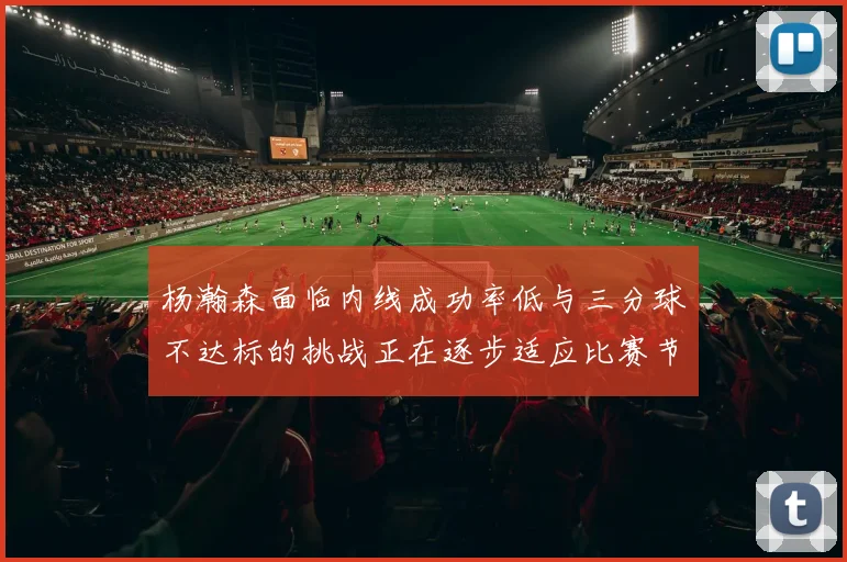杨瀚森面临内线成功率低与三分球不达标的挑战正在逐步适应比赛节奏