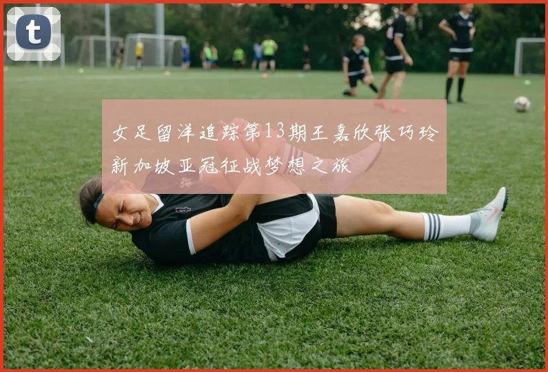 女足留洋追踪第13期王嘉欣张巧玲新加坡亚冠征战梦想之旅