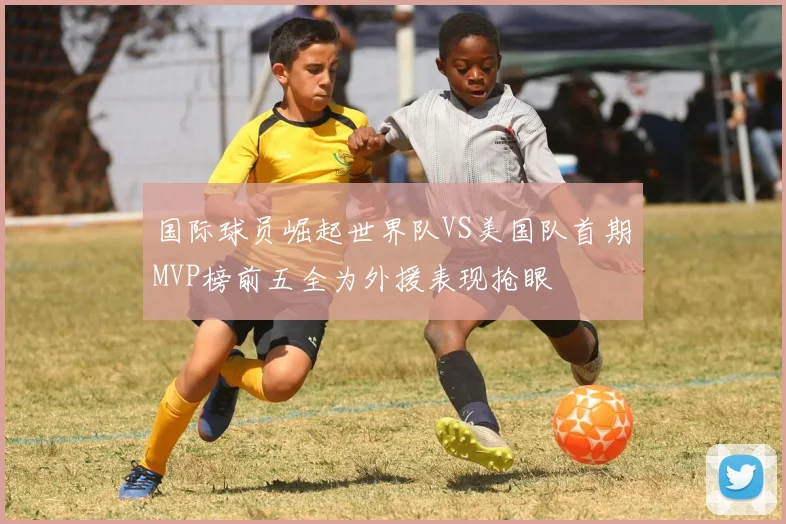 国际球员崛起世界队VS美国队首期MVP榜前五全为外援表现抢眼