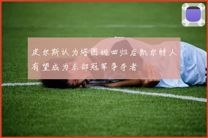 皮尔斯认为塔图姆回归后凯尔特人有望成为东部冠军争夺者