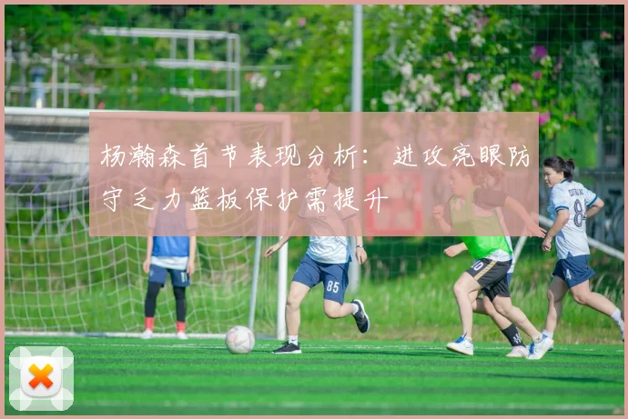 杨瀚森首节表现分析：进攻亮眼防守乏力篮板保护需提升