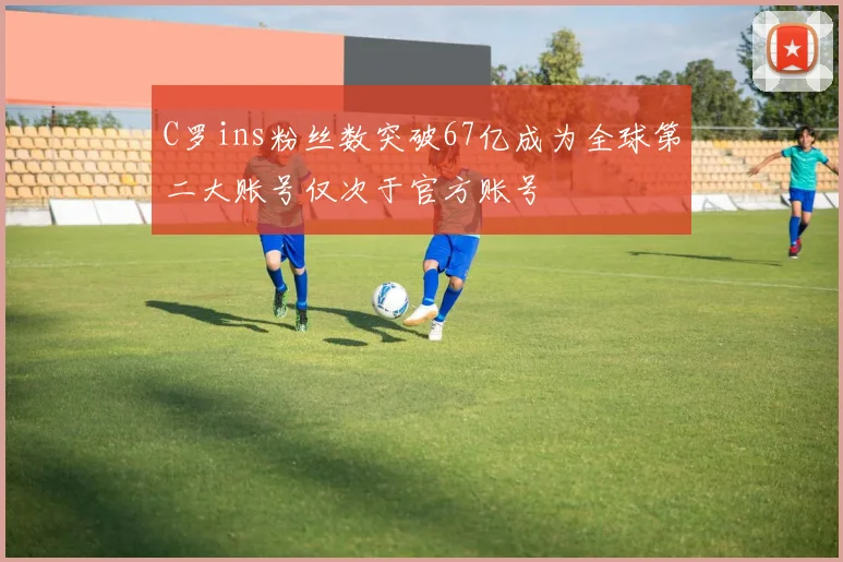 C罗ins粉丝数突破67亿成为全球第二大账号仅次于官方账号