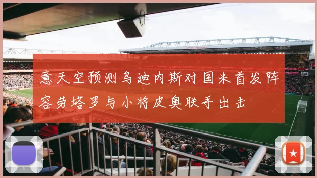 意天空预测乌迪内斯对国米首发阵容劳塔罗与小将皮奥联手出击