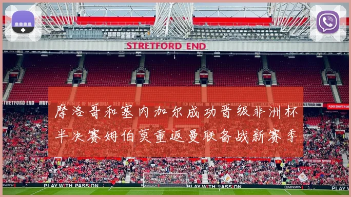 摩洛哥和塞内加尔成功晋级非洲杯半决赛姆伯莫重返曼联备战新赛季