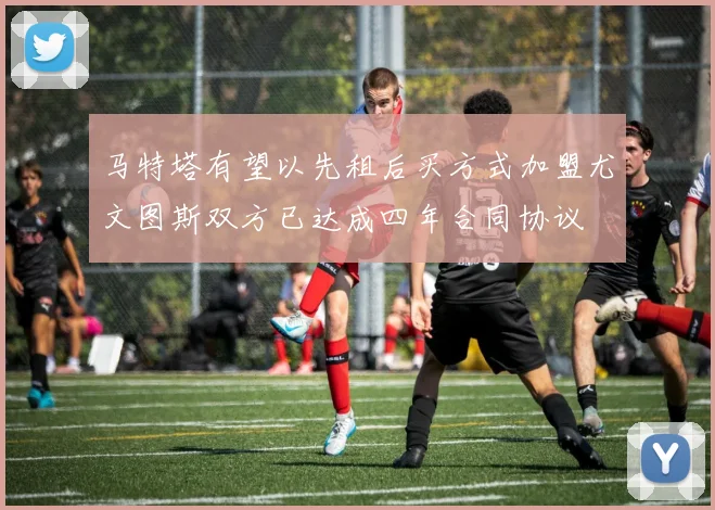 马特塔有望以先租后买方式加盟尤文图斯双方已达成四年合同协议