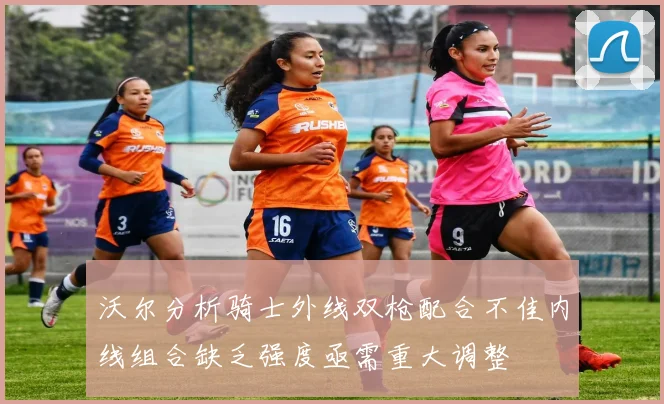 沃尔分析骑士外线双枪配合不佳内线组合缺乏强度亟需重大调整