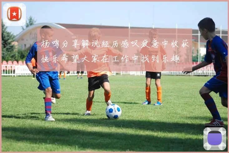 杨鸣分享解说经历感叹疲惫中收获快乐希望大家在工作中找到乐趣