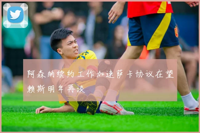 阿森纳续约工作加速萨卡协议在望赖斯明年再谈
