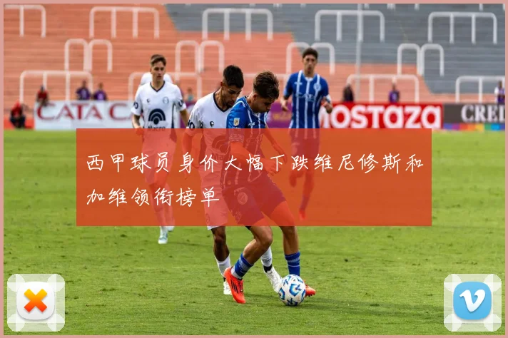 西甲球员身价大幅下跌维尼修斯和加维领衔榜单