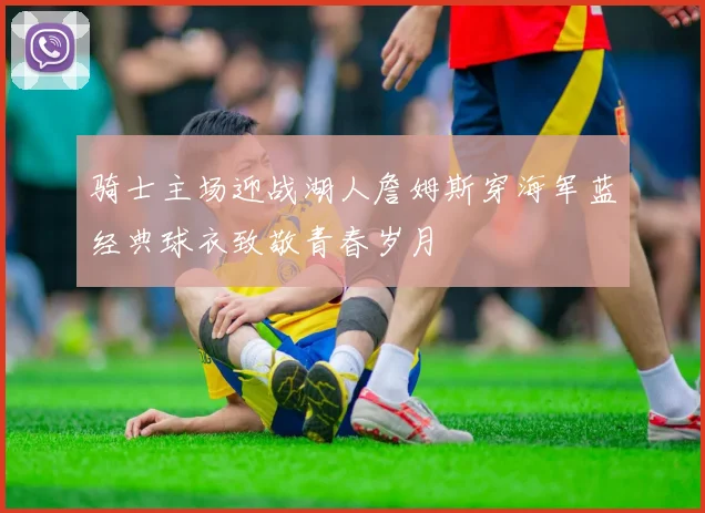 骑士主场迎战湖人詹姆斯穿海军蓝经典球衣致敬青春岁月