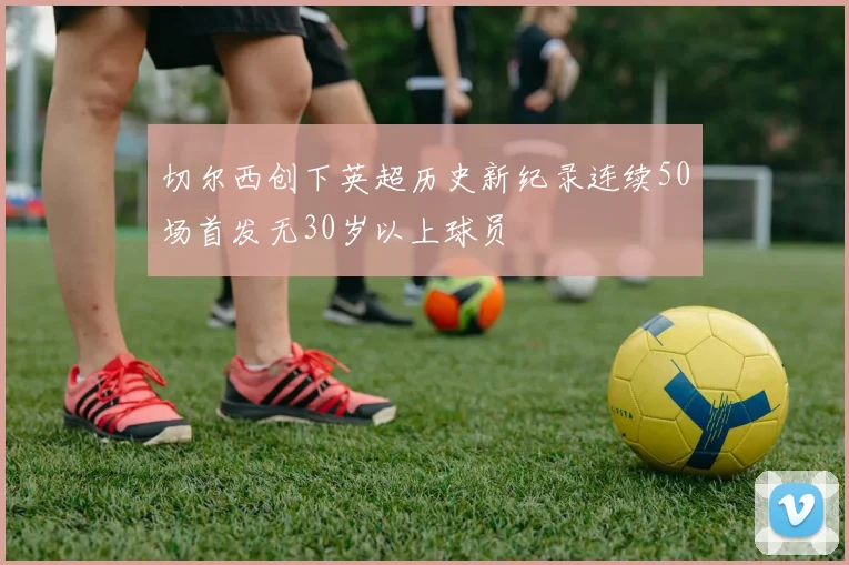 切尔西创下英超历史新纪录连续50场首发无30岁以上球员