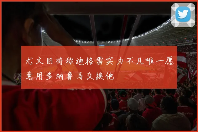 尤文旧将称迪格雷实力不凡唯一愿意用多纳鲁马交换他