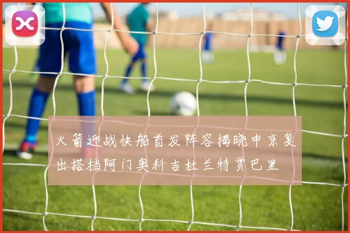 火箭迎战快船首发阵容揭晓申京复出搭档阿门奥科吉杜兰特贾巴里