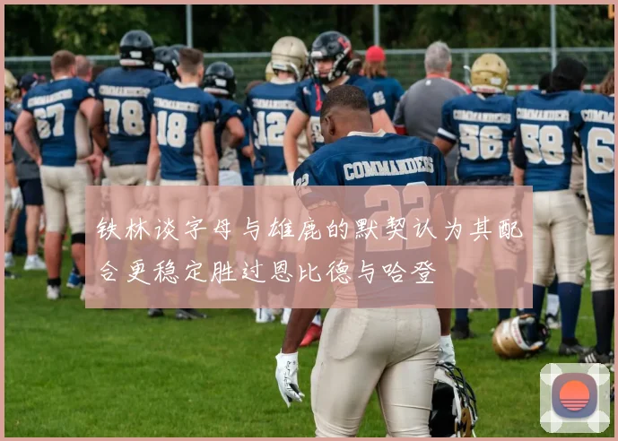 铁林谈字母与雄鹿的默契认为其配合更稳定胜过恩比德与哈登