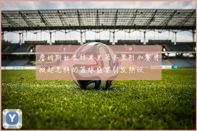 詹姆斯杜兰特库里若齐聚附加赛将掀起怎样的篮球盛宴引发热议